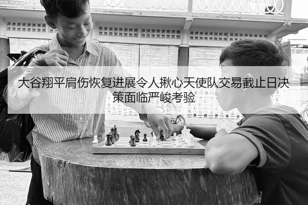 大谷翔平肩伤恢复进展令人揪心天使队交易截止日决策面临严峻考验