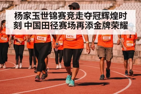 杨家玉世锦赛竞走夺冠辉煌时刻 中国田径赛场再添金牌荣耀
